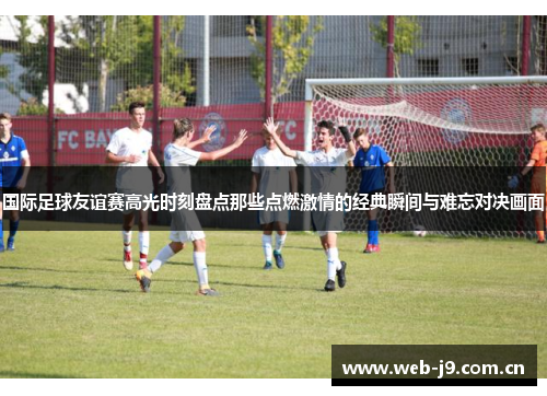 国际足球友谊赛高光时刻盘点那些点燃激情的经典瞬间与难忘对决画面